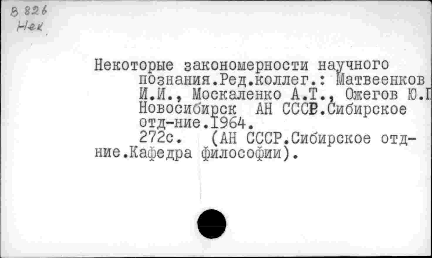 ﻿Не-*
Некоторые закономерности научного познания.Ред.коллег.: матвеенков И.И., Москаленко А.Т., Ожегов Ю. Новосибирск АН СССР.Сибирское отд-ние.1964.
272с. (АН СССР.Сибирское отд-ние.Кафедра философии).